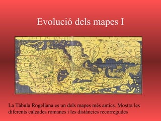 Evolució dels mapes I
La Tábula Rogeliana es un dels mapes més antics. Mostra les
diferents calçades romanes i les distàncies recorregudes
 