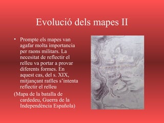 Evolució dels mapes II
• Prompte els mapes van
agafar molta importancia
per raons militars. La
necesitat de reflectir el
relleu va portar a provar
diferents formes. En
aquest cas, del s. XIX,
mitjançant ratlles s’intenta
reflectir el relleu
(Mapa de la batalla de
cardedeu, Guerra de la
Independència Española)
 