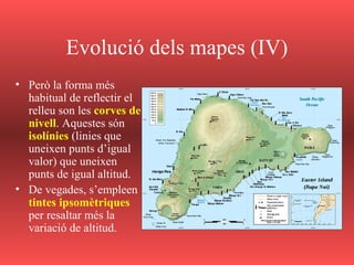 Evolució dels mapes (IV)
• Però la forma més
habitual de reflectir el
relleu son les corves de
nivell. Aquestes són
isolínies (linies que
uneixen punts d’igual
valor) que uneixen
punts de igual altitud.
• De vegades, s’empleen
tintes ipsomètriques
per resaltar més la
variació de altitud.
 