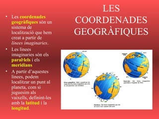 LES
COORDENADES
GEOGRÀFIQUES
• Les coordenades
geogràfiques són un
sistema de
localització que hem
creat a partir de
línees imaginaries.
• Les linees
imaginaries són els
paral·lels i els
meridians
• A partir d’aquestes
linees, podem
localitzar un punt al
planeta, com si
juguesim als
vaixells, definint-les
amb la latitud i la
longitud.
 