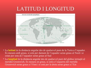 LATITUD I LONGITUD
• La latitud és la distància angular des de qualsevol punt de la Terra a l’equador.
Es mesura amb graus, si està per damunt de l’equador seran graus al Nord i si
estan per sota de l’equador seran graus al Sud
• La longitud és la distància angular des de qualsevol punt del globus terraqüi al
meridià Greenwich. Es mesura en graus, si està a l’esquerra del meridià
Greenwich seran graus a l’Oest i si està per la dreta seran graus a l’Est
 