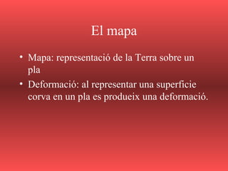 El mapa
• Mapa: representació de la Terra sobre un
pla
• Deformació: al representar una superficie
corva en un pla es produeix una deformació.
 