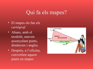 Qui fa els mapes?
• El mapes els fan els
cartògraf.
• Abans, amb el
teodolit, anaven
assenyalant punts,
distàncies i angles.
• Desprès, a l’oficina,
convertíen aquest
punts en mapes
 