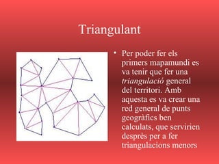 Triangulant
• Per poder fer els
primers mapamundi es
va tenir que fer una
triangulació general
del territori. Amb
aquesta es va crear una
red general de punts
geogràfics ben
calculats, que servirien
desprès per a fer
triangulacions menors
 