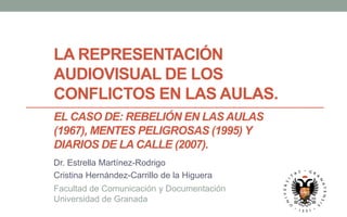LA REPRESENTACIÓN
AUDIOVISUAL DE LOS
CONFLICTOS EN LAS AULAS.
EL CASO DE: REBELIÓN EN LAS AULAS
(1967), MENTES PELIGROSAS (1995) Y
DIARIOS DE LA CALLE (2007).
Dr. Estrella Martínez-Rodrigo
Cristina Hernández-Carrillo de la Higuera
Facultad de Comunicación y Documentación
Universidad de Granada
 