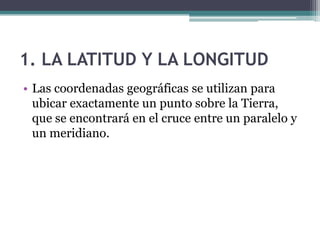 1. LA LATITUD Y LA LONGITUD
• Las coordenadas geográficas se utilizan para
  ubicar exactamente un punto sobre la Tierra,
  que se encontrará en el cruce entre un paralelo y
  un meridiano.
 