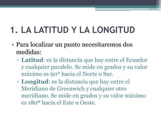 1. LA LATITUD Y LA LONGITUD
• Para localizar un punto necesitaremos dos
  medidas:
 ▫ Latitud: es la distancia que hay entre el Ecuador
   y cualquier paralelo. Se mide en grados y su valor
   máximo es 90º hacia el Norte o Sur.
 ▫ Longitud: es la distancia que hay entre el
   Meridiano de Greenwich y cualquier otro
   meridiano. Se mide en grados y su valor máximo
   es 180º hacia el Este u Oeste.
 