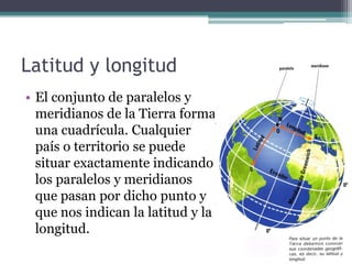 Latitud y longitud
• El conjunto de paralelos y
  meridianos de la Tierra forma
  una cuadrícula. Cualquier
  país o territorio se puede
  situar exactamente indicando
  los paralelos y meridianos
  que pasan por dicho punto y
  que nos indican la latitud y la
  longitud.
 