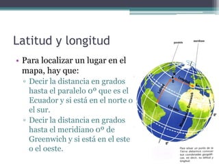 Latitud y longitud
• Para localizar un lugar en el
  mapa, hay que:
  ▫ Decir la distancia en grados
    hasta el paralelo 0º que es el
    Ecuador y si está en el norte o
    el sur.
  ▫ Decir la distancia en grados
    hasta el meridiano 0º de
    Greenwich y si está en el este
    o el oeste.
 