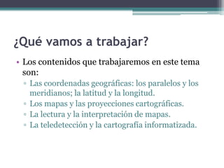 ¿Qué vamos a trabajar?
• Los contenidos que trabajaremos en este tema
  son:
 ▫ Las coordenadas geográficas: los paralelos...