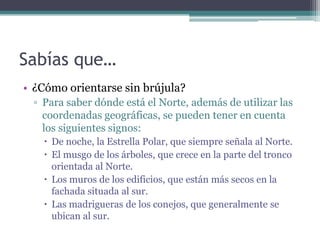 Sabías que…
• ¿Cómo orientarse sin brújula?
  ▫ Para saber dónde está el Norte, además de utilizar las
    coordenadas geográficas, se pueden tener en cuenta
    los siguientes signos:
     De noche, la Estrella Polar, que siempre señala al Norte.
     El musgo de los árboles, que crece en la parte del tronco
      orientada al Norte.
     Los muros de los edificios, que están más secos en la
      fachada situada al sur.
     Las madrigueras de los conejos, que generalmente se
      ubican al sur.
 