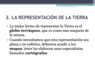 2. LA REPRESENTACIÓN DE LA TIERRA
• La mejor forma de representar la Tierra es el
  globo terráqueo, que es como una maqueta de
  la misma.
• Cuando necesitamos que esta representación sea
  plana y no esférica, debemos acudir a los
  mapas; éstos los elaboran unos especialistas
  llamados cartógrafos.
 