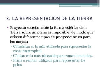 2. LA REPRESENTACIÓN DE LA TIERRA
• Proyectar exactamente la forma esférica de la
  Tierra sobre un plano es imposible, de modo que
  existen diferentes tipos de proyecciones para
  los mapas:
 ▫ Cilíndrica: es la más utilizada para representar la
   zona intertropical.
 ▫ Cónica: es la más adecuada para zonas templadas.
 ▫ Plana o cenital: utilizada para representar los
   polos.
 