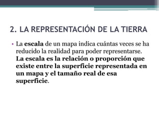 2. LA REPRESENTACIÓN DE LA TIERRA
• La escala de un mapa indica cuántas veces se ha
  reducido la realidad para poder representarse.
  La escala es la relación o proporción que
  existe entre la superficie representada en
  un mapa y el tamaño real de esa
  superficie.
 
