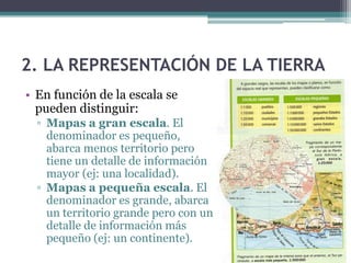 2. LA REPRESENTACIÓN DE LA TIERRA
• En función de la escala se
  pueden distinguir:
  ▫ Mapas a gran escala. El
    denominador es pequeño,
    abarca menos territorio pero
    tiene un detalle de información
    mayor (ej: una localidad).
  ▫ Mapas a pequeña escala. El
    denominador es grande, abarca
    un territorio grande pero con un
    detalle de información más
    pequeño (ej: un continente).
 