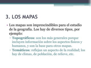 3. LOS MAPAS
• Los mapas son imprescindibles para el estudio
  de la geografía. Los hay de diversos tipos, por
  ejemplo:
 ▫ Topográficos: son los más generales porque
   incluyen información sobre los aspectos físicos y
   humanos, y son la base para otros mapas.
 ▫ Temáticos: reflejan un aspecto de la realidad; los
   hay de climas, de población, de relieve, etc.
 