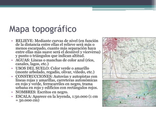 Mapa topográfico
• RELIEVE: Mediante curvas de nivel (en función
  de la distancia entre ellas el relieve será más o
  menos escarpado, cuanto más separación haya
  entre ellas más suave será el desnivel y viceversa)
  y punto o triángulos que indican altitud.
• AGUAS: Líneas o manchas de color azul (ríos,
  canales, lagos, etc.)
• USOS DEL SUELO: Color verde o amarillo
  (monte arbolado, regadío, olivar, viñedo, etc.)
• CONSTRUCCIONES: Autovías y autopistas con
  líneas rojas y amarillas, carreteras autonómicas
  en rojo y verde, ferrocarriles en negro, trama
  urbana en rojo y edificios con rectángulos rojos.
• NOMBRES: Escritos en negro.
• ESCALA: Aparece en la leyenda, 1:50.000 (1 cm
  = 50.000 cm)
 