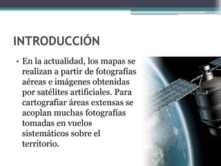 INTRODUCCIÓN
• En la actualidad, los mapas se
  realizan a partir de fotografías
  aéreas e imágenes obtenidas
  por satélites artificiales. Para
  cartografiar áreas extensas se
  acoplan muchas fotografías
  tomadas en vuelos
  sistemáticos sobre el
  territorio.
 