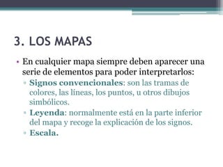 3. LOS MAPAS
• En cualquier mapa siempre deben aparecer una
  serie de elementos para poder interpretarlos:
 ▫ Signos convencionales: son las tramas de
   colores, las líneas, los puntos, u otros dibujos
   simbólicos.
 ▫ Leyenda: normalmente está en la parte inferior
   del mapa y recoge la explicación de los signos.
 ▫ Escala.
 