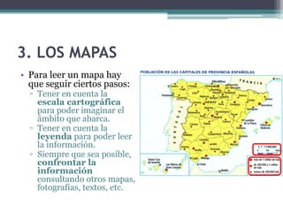 3. LOS MAPAS
• Para leer un mapa hay
  que seguir ciertos pasos:
  ▫ Tener en cuenta la
    escala cartográfica
    para poder imaginar el
    ámbito que abarca.
  ▫ Tener en cuenta la
    leyenda para poder leer
    la información.
  ▫ Siempre que sea posible,
    confrontar la
    información
    consultando otros mapas,
    fotografías, textos, etc.
 