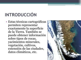 INTRODUCCIÓN
• Estas técnicas cartográficas
  permiten representar
  exactamente la superficie
  de la Tierra. También se
  puede obtener información
  sobre tipos de rocas,
  yacimientos minerales,
  vegetación, cultivos,
  extensión de las ciudades,
  datos climáticos, etc.
 