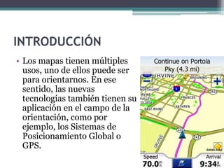 INTRODUCCIÓN
• Los mapas tienen múltiples
  usos, uno de ellos puede ser
  para orientarnos. En ese
  sentido, las nuevas
  tecnologías también tienen su
  aplicación en el campo de la
  orientación, como por
  ejemplo, los Sistemas de
  Posicionamiento Global o
  GPS.
 