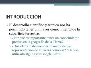 INTRODUCCIÓN
• El desarrollo científico y técnico nos ha
  permitido tener un mayor conocimiento de la
  superficie terrestre.
 ▫ ¿Por qué es importante tener un conocimiento
   preciso en la geografía de la Tierra?
 ▫ ¿Qué otros instrumentos de medición y/o
   representación de la Tierra conocéis? ¿Habéis
   utilizado alguna vez Google Earth?
 