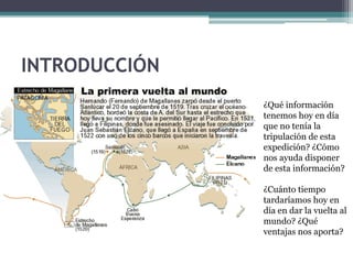 INTRODUCCIÓN
               ¿Qué información
               tenemos hoy en día
               que no tenía la
               tripulación de esta
               expedición? ¿Cómo
               nos ayuda disponer
               de esta información?

               ¿Cuánto tiempo
               tardaríamos hoy en
               día en dar la vuelta al
               mundo? ¿Qué
               ventajas nos aporta?
 