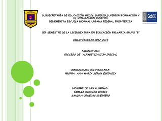 SUBSECRETARÍA DE EDUCACIÓN MEDIA SUPERIO,SUPERIOR FORMACIÓN Y
                    ACTUALIZACIÓN DOCENTE
    BENEMÉRITA ESCUELA NORMAL URBANA FEDERAL FRONTERIZA



3ER SEMESTRE DE LA LICENDIATURA EN EDUCACIÓN PRIMARIA GRUPO “B”


                    CICLO ESCOLAR 2012-2013



                         ASIGNATURA:
              PROCESO DE ALFABETIZACIÓN INICIAL




                  CONDUCTORA DEL PROGRAMA:
              PROFRA. ANA MARÍA SERNA ESPINOZA




                   NOMBRE DE LAS ALUMNAS:
                    EMILIA MORALES BERBER
                   SANDRA ORNELAS GUERRERO
 