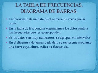  La frecuencia de un dato es el número de veces que se
repite.
 En la tabla de frecuencias organizamos los datos junto a
las frecuencias que les corresponden.
 Si los datos son muy numerosos, se agrupan en intervalos.
 En el diagrama de barras cada dato se representa mediante
una barra cuya altura indica su frecuencia.
 