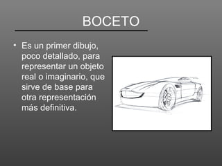 BOCETO
• Es un primer dibujo,
  poco detallado, para
  representar un objeto
  real o imaginario, que
  sirve de base para
  otra representación
  más definitiva.
 