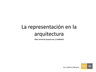 La representación en la
arquitectura
Taller vertical de proyecto Arq. 3-4 MANSUR
Arq. Guillermo Mántaras
 