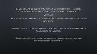 8.- LOS SISTEMAS DE CUOTAS PARA AMPLIAR LA REPRESENTACIÓN ( MUJERES,
COMUNIDADES INDÍGENAS, JÓVENES) TIENE VENTAJAS Y DESVENTAJAS:
VENTAJAS:
- EN EL CORTO PLAZO AMPLÍAN LOS CRITERIOS PARA LA REPRESENTACIÓN Y TIENEN EFECTOS
INCLUSIVOS.
- NEUTRALIZAN PARCIALMENTE LA MANIPULACIÓN DE LAS DIRIGENCIAS PARTIDARIAS EN LA
COMPOSICIÓN DE LAS LISTAS.
- IMPLICAN UNA MEJOR PROPORCIONALIDAD DE LAS LISTAS, ATENDIENDO A LA
COMPOSICIÓN DEL ELECTORADO.
 