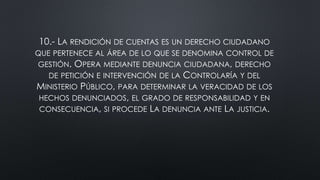 10.- LA RENDICIÓN DE CUENTAS ES UN DERECHO CIUDADANO
QUE PERTENECE AL ÁREA DE LO QUE SE DENOMINA CONTROL DE
GESTIÓN. OPERA MEDIANTE DENUNCIA CIUDADANA, DERECHO
DE PETICIÓN E INTERVENCIÓN DE LA CONTROLARÍA Y DEL
MINISTERIO PÚBLICO, PARA DETERMINAR LA VERACIDAD DE LOS
HECHOS DENUNCIADOS, EL GRADO DE RESPONSABILIDAD Y EN
CONSECUENCIA, SI PROCEDE LA DENUNCIA ANTE LA JUSTICIA.
 