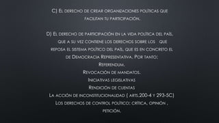 C) EL DERECHO DE CREAR ORGANIZACIONES POLÍTICAS QUE
FACILITAN TU PARTICIPACIÓN.
D) EL DERECHO DE PARTICIPACIÓN EN LA VIDA POLÍTICA DEL PAÍS,
QUE A SU VEZ CONTIENE LOS DERECHOS SOBRE LOS QUE
REPOSA EL SISTEMA POLÍTICO DEL PAÍS, QUE ES EN CONCRETO EL
DE DEMOCRACIA REPRESENTATIVA. POR TANTO:
REFERENDUM.
REVOCACIÓN DE MANDATOS.
INICIATIVAS LEGISLATIVAS
RENDICIÓN DE CUENTAS
LA ACCIÓN DE INCONSTITUCIONALIDAD ( ARTS.200-4 Y 293-5C)
LOS DERECHOS DE CONTROL POLÍTICO: CRÍTICA, OPINIÓN ,
PETICIÓN.
 