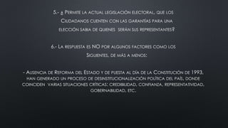 5.- ¿ PERMITE LA ACTUAL LEGISLACIÓN ELECTORAL, QUE LOS
CIUDADANOS CUENTEN CON LAS GARANTÍAS PARA UNA
ELECCIÓN SABIA DE QUIENES SERÁN SUS REPRESENTANTES?
6.- LA RESPUESTA ES NO POR ALGUNOS FACTORES COMO LOS
SIGUIENTES, DE MÁS A MENOS:
- AUSENCIA DE REFORMA DEL ESTADO Y DE PUESTA AL DÍA DE LA CONSTITUCIÓN DE 1993,
HAN GENERADO UN PROCESO DE DESINSTITUCIONALIZACIÓN POLÍTICA DEL PAÍS, DONDE
COINCIDEN VARIAS SITUACIONES CRÍTICAS: CREDIBILIDAD, CONFIANZA, REPRESENTATIVIDAD,
GOBERNABILIDAD, ETC.
 