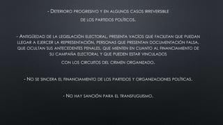 - DETERIORO PROGRESIVO Y EN ALGUNOS CASOS IRREVERSIBLE
DE LOS PARTIDOS POLÍTICOS.
- ANTIGÜEDAD DE LA LEGISLACIÓN ELECTORAL, PRESENTA VACÍOS QUE FACILITAN QUE PUEDAN
LLEGAR A EJERCER LA REPRESENTACIÓN, PERSONAS QUE PRESENTAN DOCUMENTACIÓN FALSA,
QUE OCULTAN SUS ANTECEDENTES PENALES, QUE MIENTEN EN CUANTO AL FINANCIAMIENTO DE
SU CAMPAÑA ELECTORAL Y QUE PUEDEN ESTAR VINCULADOS
CON LOS CIRCUITOS DEL CRIMEN ORGANIZADO.
- NO SE SINCERA EL FINANCIAMIENTO DE LOS PARTIDOS Y ORGANIZACIONES POLÍTICAS.
- NO HAY SANCIÓN PARA EL TRANSFUGUISMO.
 