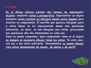 En el dibujo técnico existen dos formas de representar
objetos: mediante vistas o perspectivas. Representar un objeto
mediante vistas consiste en dibujarlo desde varios ángulos para
facilitar su comprensión. El martillo que aparece dibujado junto
a estas líneas se ha representado desde seis posiciones
diferentes, es decir, se han dibujado seis vistas, procurando
que aparezcan sólo dos dimensiones en cada una.
Como se puede comprobar, para comprender cómo es el objeto
no siempre es necesario dibujar todas las vistas. En este caso,
con una o dos sería suficiente. Normalmente se suelen dibujar
tres vistas denominadas de alzado, de planta y de perfil.
3. Vistas
 