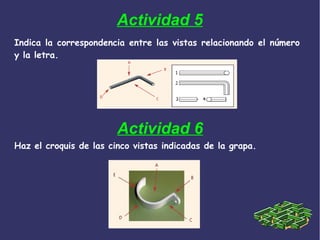 Actividad 5
Indica la correspondencia entre las vistas relacionando el número
y la letra.
Actividad 6
Haz el croquis de las cinco vistas indicadas de la grapa.
 