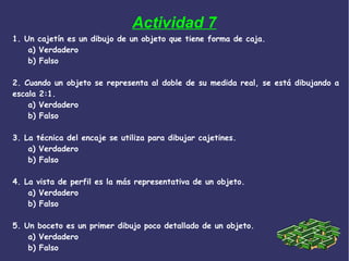Actividad 7
1. Un cajetín es un dibujo de un objeto que tiene forma de caja.
a) Verdadero
b) Falso
2. Cuando un objeto se representa al doble de su medida real, se está dibujando a
escala 2:1.
a) Verdadero
b) Falso
3. La técnica del encaje se utiliza para dibujar cajetines.
a) Verdadero
b) Falso
4. La vista de perfil es la más representativa de un objeto.
a) Verdadero
b) Falso
5. Un boceto es un primer dibujo poco detallado de un objeto.
a) Verdadero
b) Falso
 