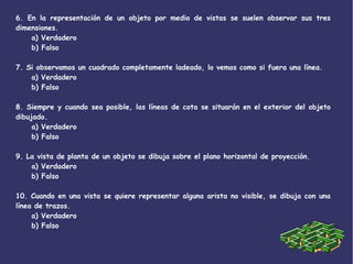 6. En la representación de un objeto por medio de vistas se suelen observar sus tres
dimensiones.
a) Verdadero
b) Falso
7. Si observamos un cuadrado completamente ladeado, lo vemos como si fuera una línea.
a) Verdadero
b) Falso
8. Siempre y cuando sea posible, las líneas de cota se situarán en el exterior del objeto
dibujado.
a) Verdadero
b) Falso
9. La vista de planta de un objeto se dibuja sobre el plano horizontal de proyección.
a) Verdadero
b) Falso
10. Cuando en una vista se quiere representar alguna arista no visible, se dibuja con una
línea de trazos.
a) Verdadero
b) Falso
 