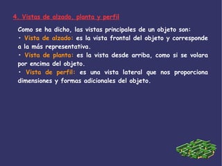 4. Vistas de alzado, planta y perfil
Como se ha dicho, las vistas principales de un objeto son:
• Vista de alzado: es la vista frontal del objeto y corresponde
a la más representativa.
• Vista de planta: es la vista desde arriba, como si se volara
por encima del objeto.
• Vista de perfil: es una vista lateral que nos proporciona
dimensiones y formas adicionales del objeto.
 
