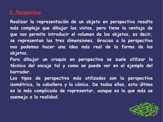 5. Perspectiva
Realizar la representación de un objeto en perspectiva resulta
más complejo que dibujar las vistas, pero tiene la ventaja de
que nos permite introducir el volumen de los objetos, es decir,
se representan las tres dimensiones. Gracias a la perspectiva
nos podemos hacer una idea más real de la forma de los
objetos.
Para dibujar un croquis en perspectiva se suele utilizar la
técnica del encaje tal y como se puede ver en el ejemplo del
borrador.
Los tipos de perspectiva más utilizados son la perspectiva
isométrica, la caballera y la cónica. De todas ellas, esta última
es la más complicada de representar, aunque es la que más se
asemeja a la realidad.
 