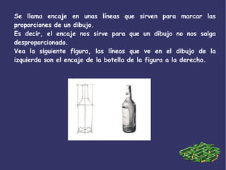 Se llama encaje en unas líneas que sirven para marcar las
proporciones de un dibujo.
Es decir, el encaje nos sirve para que un dibujo no nos salga
desproporcionado.
Vea la siguiente figura, las líneas que ve en el dibujo de la
izquierda son el encaje de la botella de la figura a la derecha.
 