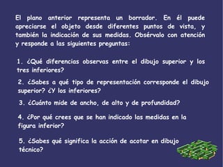 El plano anterior representa un borrador. En él puede
apreciarse el objeto desde diferentes puntos de vista, y
también la indicación de sus medidas. Obsérvalo con atención
y responde a las siguientes preguntas:
1. ¿Qué diferencias observas entre el dibujo superior y los
tres inferiores?
2. ¿Sabes a qué tipo de representación corresponde el dibujo
superior? ¿Y los inferiores?
3. ¿Cuánto mide de ancho, de alto y de profundidad?
4. ¿Por qué crees que se han indicado las medidas en la
figura inferior?
5. ¿Sabes qué significa la acción de acotar en dibujo
técnico?
 