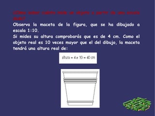 ¿Cómo saber cuánto mide un objeto a partir de una escala
dada?
Observa la maceta de la figura, que se ha dibujado a
escala 1:10.
Si mides su altura comprobarás que es de 4 cm. Como el
objeto real es 10 veces mayor que el del dibujo, la maceta
tendrá una altura real de:
 