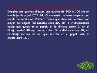 ¿Cómo saber a qué escala hay que dibujar un objeto?
Imagina que quieres dibujar una puerta de 200 x 100 cm en
una hoja de papel DIN A4. Obviamente deberás emplear una
escala de reducción. Primero tienes que observar la dimensión
mayor del objeto (en nuestro caso 200 cm) e ir dividiéndola
hasta que quepa en el papel. Si la divides entre 5, en el
dibujo medirá 40 cm, que no cabe. Si la divides entre 10, en
el dibujo medirá 20 cm, que sí cabe en el papel. Así, la
escala será 1:10.
 