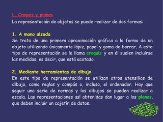 La representación de objetos se puede realizar de dos formas:
1. A mano alzada
Se trata de una primera aproximación gráfica a la forma de un
objeto utilizando únicamente lápiz, papel y goma de borrar. A este
tipo de representación se le llama croquis y en él suelen incluirse
las medidas, es decir, que está acotado.
2. Mediante herramientas de dibujo
En este tipo de representación se utilizan otros utensilios de
dibujo, como reglas y compás o, incluso, el ordenador. Hay que
seguir una serie de normas y los dibujos se pueden realizar a
escala. Las representaciones así obtenidas dan lugar a los planos,
que deben incluir un cajetín de datos.
1. Croquis y planos
 
