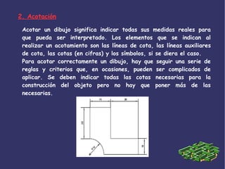 2. Acotación
Acotar un dibujo significa indicar todas sus medidas reales para
que pueda ser interpretado. Los elementos que se indican al
realizar un acotamiento son las líneas de cota, las líneas auxiliares
de cota, las cotas (en cifras) y los símbolos, si se diera el caso.
Para acotar correctamente un dibujo, hay que seguir una serie de
reglas y criterios que, en ocasiones, pueden ser complicados de
aplicar. Se deben indicar todas las cotas necesarias para la
construcción del objeto pero no hay que poner más de las
necesarias.
 