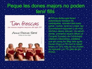 Peque les dones majors no poden 
tenir fills 
ACN Les dones que tenen 
antecedents familiars de 
cardiopaties, sobretot dels seus 
pares i mares, tenen un major risc 
d'avortament espontani o de mort 
del fetus abans del part. Un estudi 
danès, presentat aquest dilluns al 
Congrés Europeu de Cardiologia 
celebrat a Barcelona, estableix 
que els pares les filles dels quals 
havien tingut un fill mort al néixer 
tenien un 14% més de risc d'infart 
de miocardi i un 7% més de risc 
d'ictus. 
